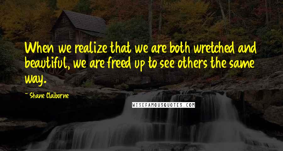 Shane Claiborne Quotes: When we realize that we are both wretched and beautiful, we are freed up to see others the same way.