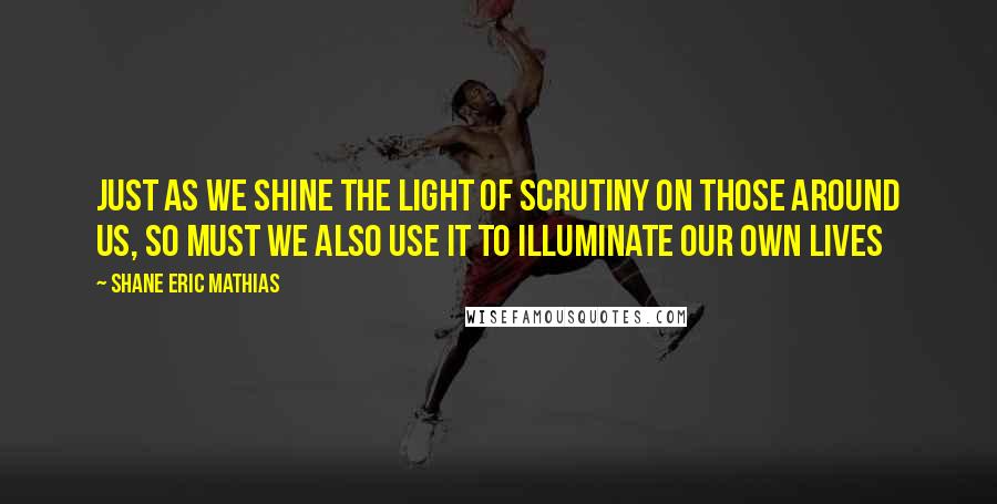 Shane Eric Mathias Quotes: Just as we shine the light of scrutiny on those around us, so must we also use it to illuminate our own lives