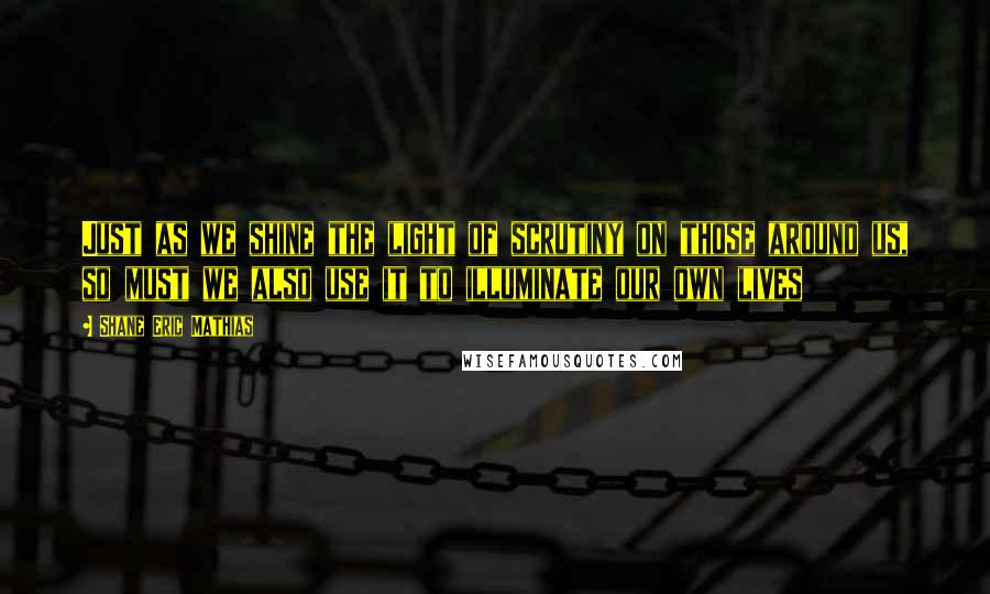 Shane Eric Mathias Quotes: Just as we shine the light of scrutiny on those around us, so must we also use it to illuminate our own lives