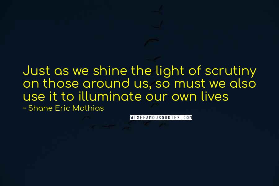 Shane Eric Mathias Quotes: Just as we shine the light of scrutiny on those around us, so must we also use it to illuminate our own lives