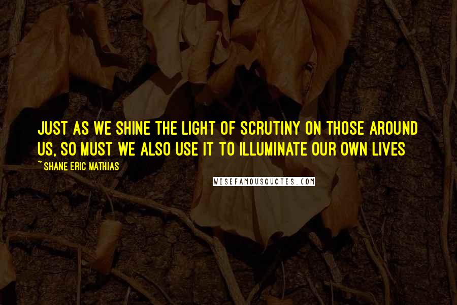 Shane Eric Mathias Quotes: Just as we shine the light of scrutiny on those around us, so must we also use it to illuminate our own lives