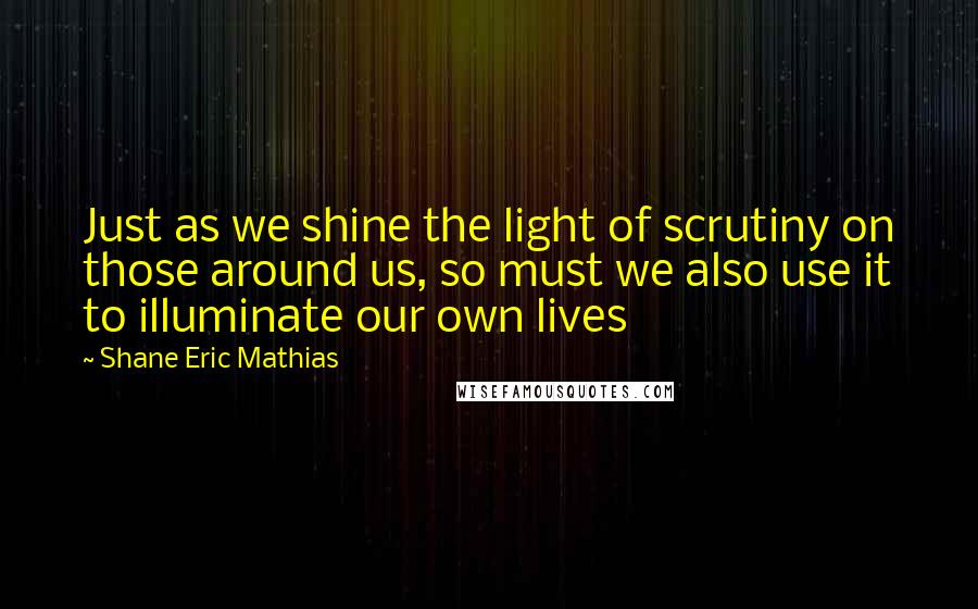 Shane Eric Mathias Quotes: Just as we shine the light of scrutiny on those around us, so must we also use it to illuminate our own lives