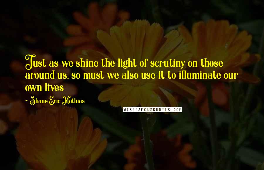 Shane Eric Mathias Quotes: Just as we shine the light of scrutiny on those around us, so must we also use it to illuminate our own lives