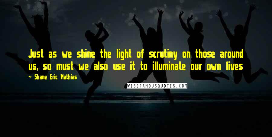 Shane Eric Mathias Quotes: Just as we shine the light of scrutiny on those around us, so must we also use it to illuminate our own lives