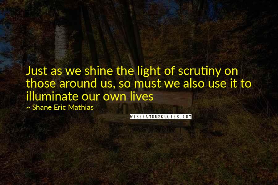 Shane Eric Mathias Quotes: Just as we shine the light of scrutiny on those around us, so must we also use it to illuminate our own lives