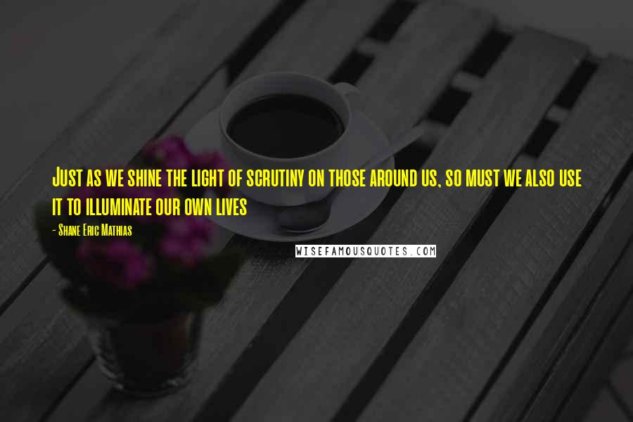 Shane Eric Mathias Quotes: Just as we shine the light of scrutiny on those around us, so must we also use it to illuminate our own lives