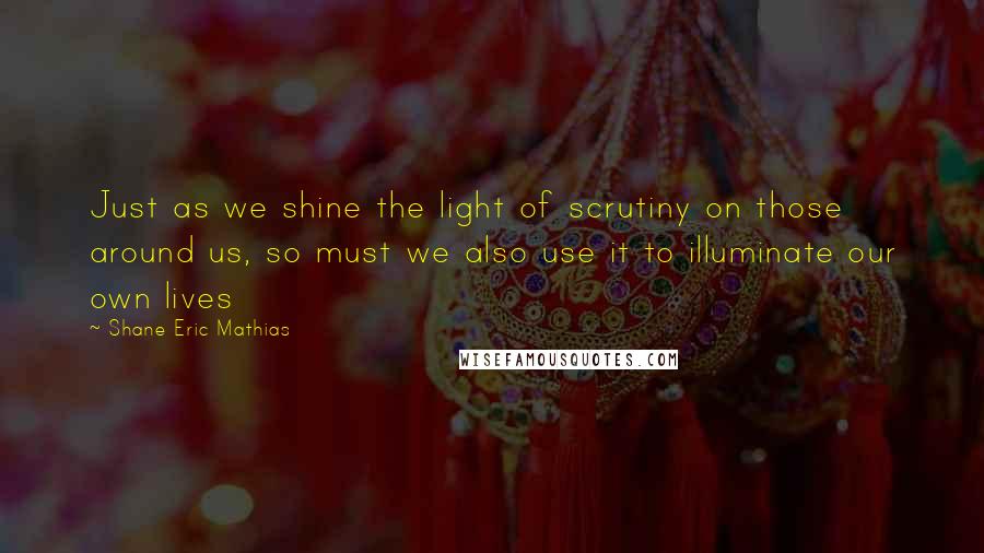 Shane Eric Mathias Quotes: Just as we shine the light of scrutiny on those around us, so must we also use it to illuminate our own lives