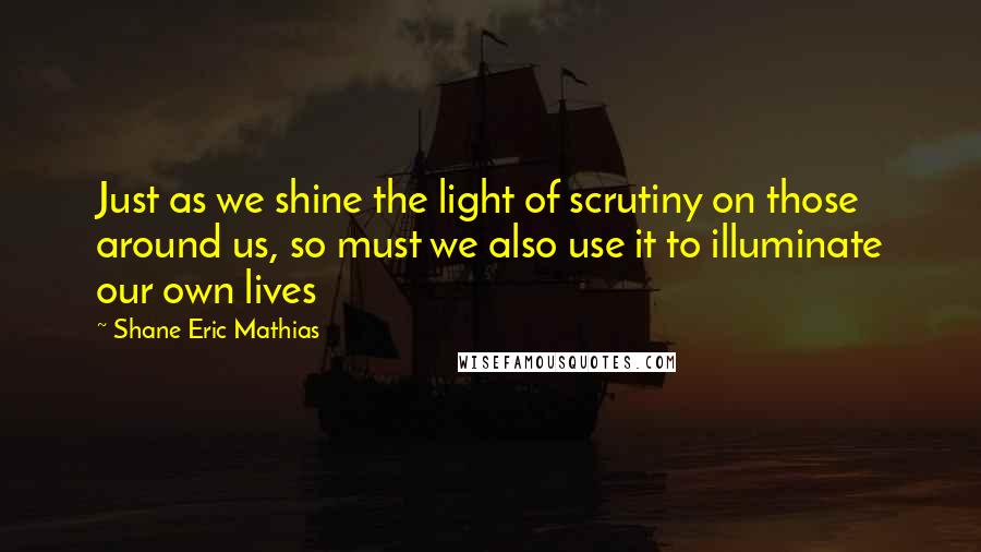 Shane Eric Mathias Quotes: Just as we shine the light of scrutiny on those around us, so must we also use it to illuminate our own lives