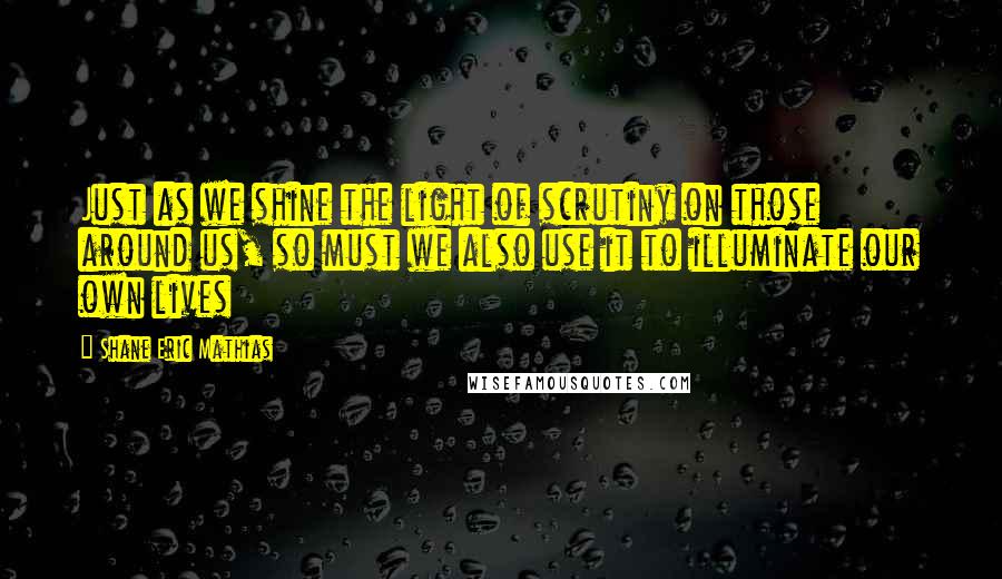 Shane Eric Mathias Quotes: Just as we shine the light of scrutiny on those around us, so must we also use it to illuminate our own lives