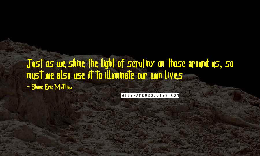 Shane Eric Mathias Quotes: Just as we shine the light of scrutiny on those around us, so must we also use it to illuminate our own lives