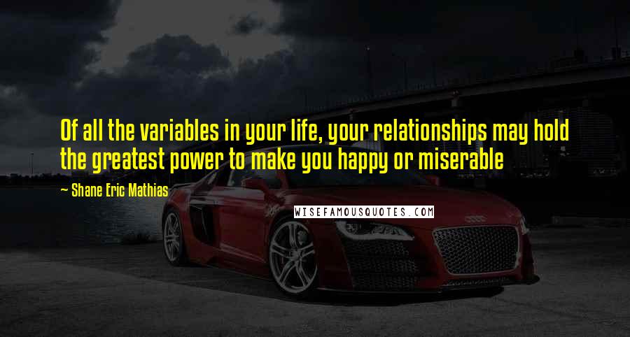 Shane Eric Mathias Quotes: Of all the variables in your life, your relationships may hold the greatest power to make you happy or miserable