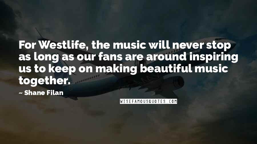 Shane Filan Quotes: For Westlife, the music will never stop as long as our fans are around inspiring us to keep on making beautiful music together.