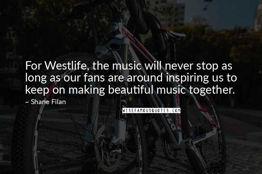 Shane Filan Quotes: For Westlife, the music will never stop as long as our fans are around inspiring us to keep on making beautiful music together.