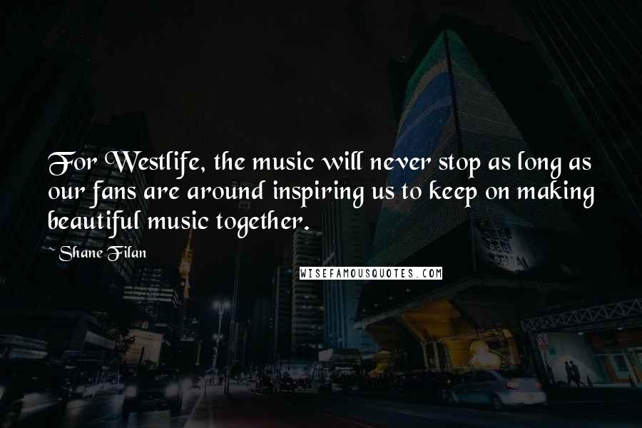 Shane Filan Quotes: For Westlife, the music will never stop as long as our fans are around inspiring us to keep on making beautiful music together.