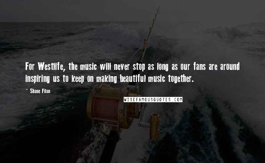 Shane Filan Quotes: For Westlife, the music will never stop as long as our fans are around inspiring us to keep on making beautiful music together.