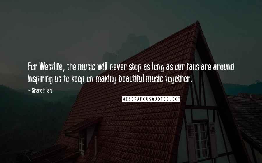 Shane Filan Quotes: For Westlife, the music will never stop as long as our fans are around inspiring us to keep on making beautiful music together.