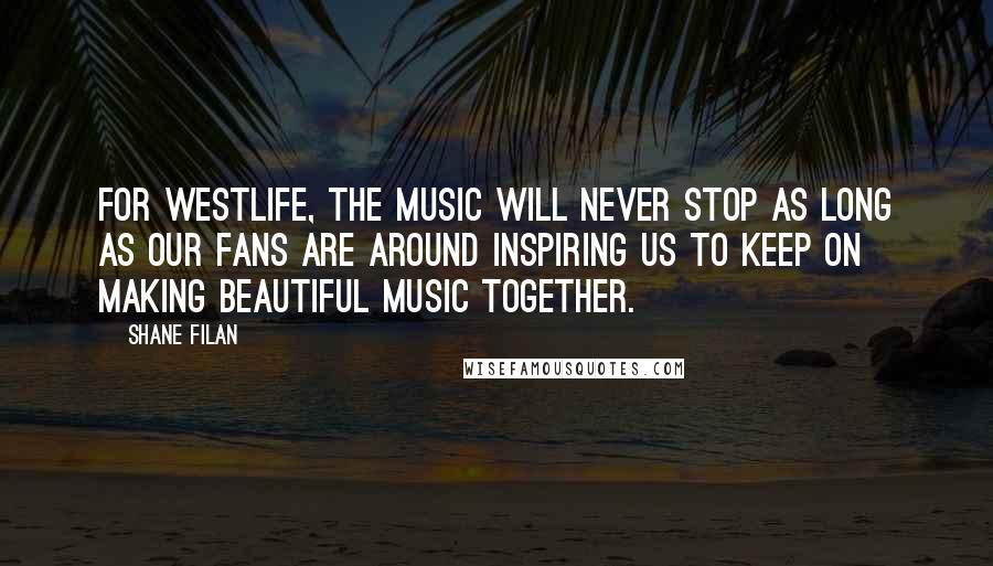 Shane Filan Quotes: For Westlife, the music will never stop as long as our fans are around inspiring us to keep on making beautiful music together.