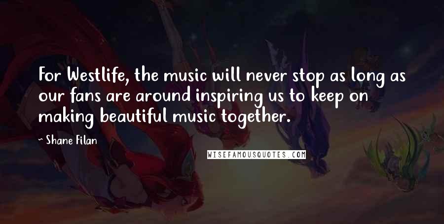 Shane Filan Quotes: For Westlife, the music will never stop as long as our fans are around inspiring us to keep on making beautiful music together.