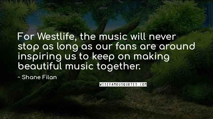 Shane Filan Quotes: For Westlife, the music will never stop as long as our fans are around inspiring us to keep on making beautiful music together.