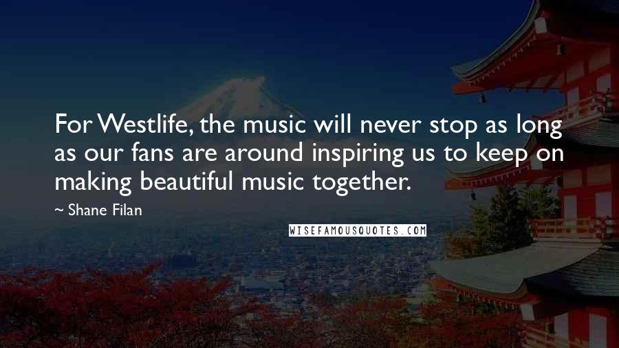 Shane Filan Quotes: For Westlife, the music will never stop as long as our fans are around inspiring us to keep on making beautiful music together.