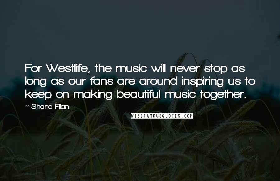 Shane Filan Quotes: For Westlife, the music will never stop as long as our fans are around inspiring us to keep on making beautiful music together.