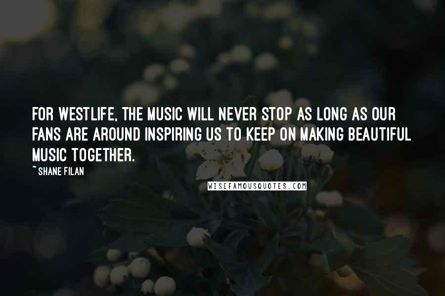 Shane Filan Quotes: For Westlife, the music will never stop as long as our fans are around inspiring us to keep on making beautiful music together.