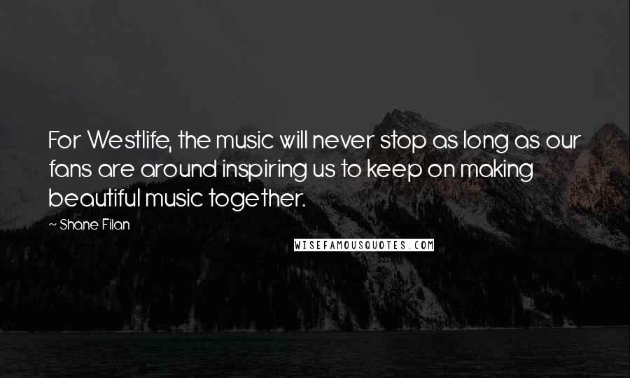 Shane Filan Quotes: For Westlife, the music will never stop as long as our fans are around inspiring us to keep on making beautiful music together.