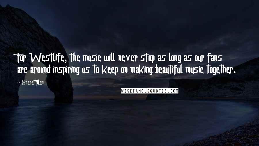 Shane Filan Quotes: For Westlife, the music will never stop as long as our fans are around inspiring us to keep on making beautiful music together.