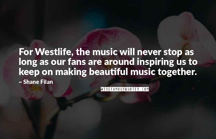 Shane Filan Quotes: For Westlife, the music will never stop as long as our fans are around inspiring us to keep on making beautiful music together.