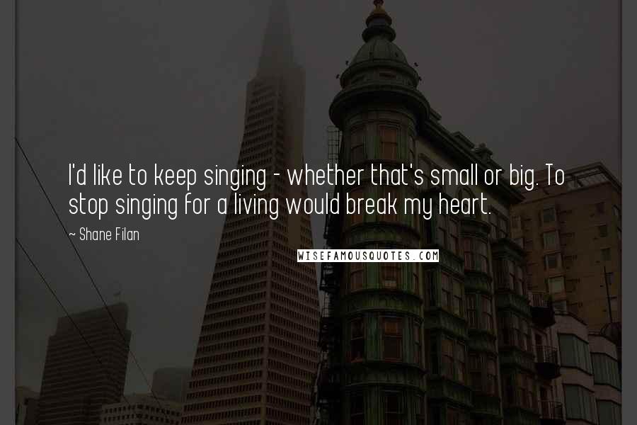 Shane Filan Quotes: I'd like to keep singing - whether that's small or big. To stop singing for a living would break my heart.