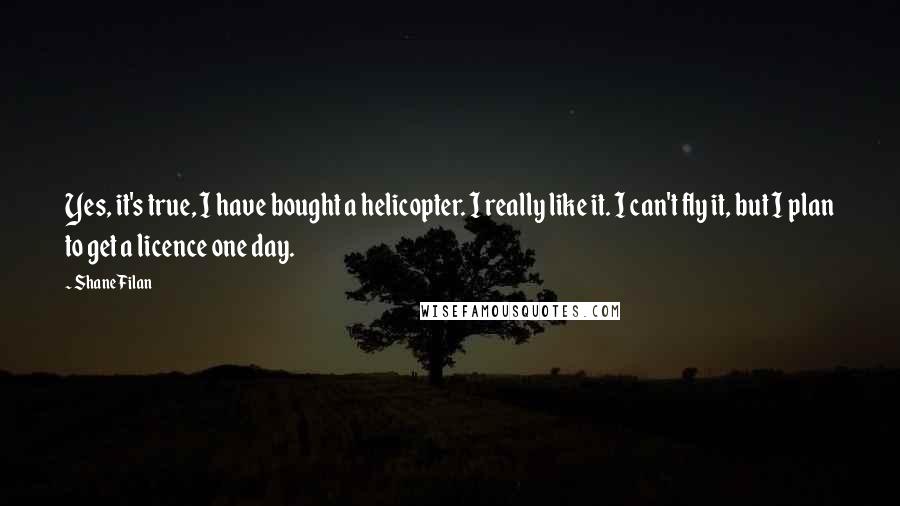 Shane Filan Quotes: Yes, it's true, I have bought a helicopter. I really like it. I can't fly it, but I plan to get a licence one day.