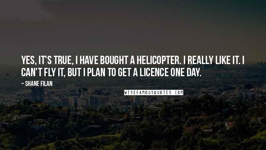 Shane Filan Quotes: Yes, it's true, I have bought a helicopter. I really like it. I can't fly it, but I plan to get a licence one day.