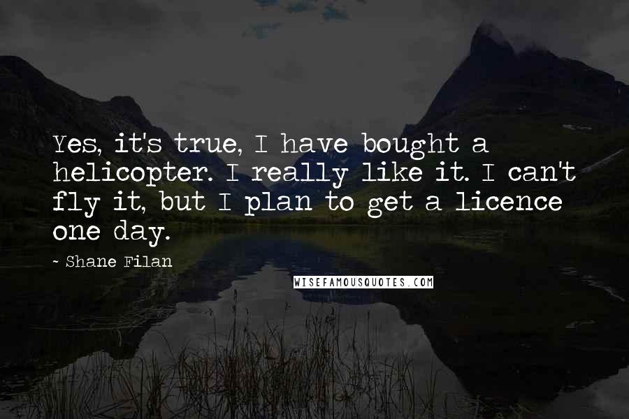 Shane Filan Quotes: Yes, it's true, I have bought a helicopter. I really like it. I can't fly it, but I plan to get a licence one day.