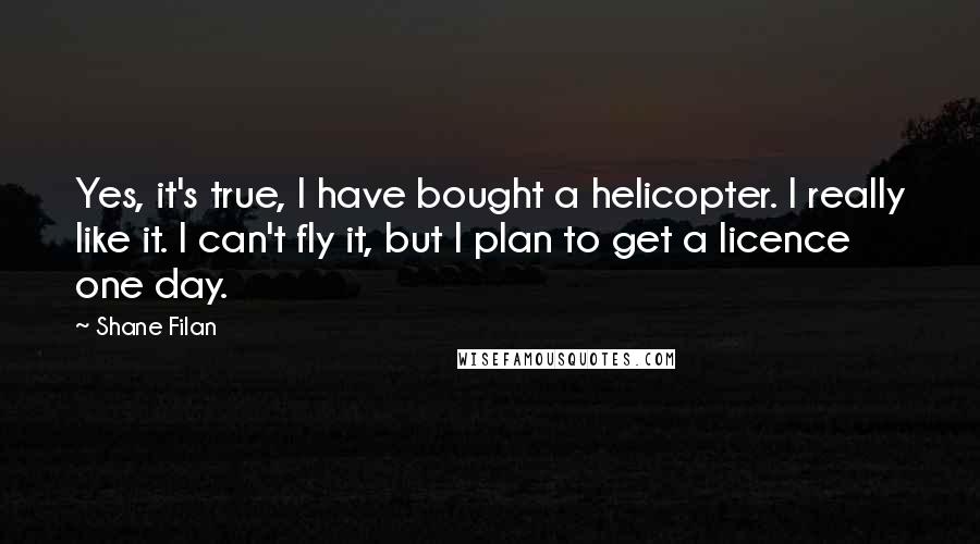 Shane Filan Quotes: Yes, it's true, I have bought a helicopter. I really like it. I can't fly it, but I plan to get a licence one day.