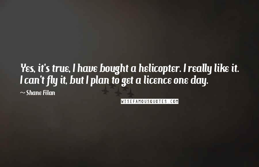 Shane Filan Quotes: Yes, it's true, I have bought a helicopter. I really like it. I can't fly it, but I plan to get a licence one day.