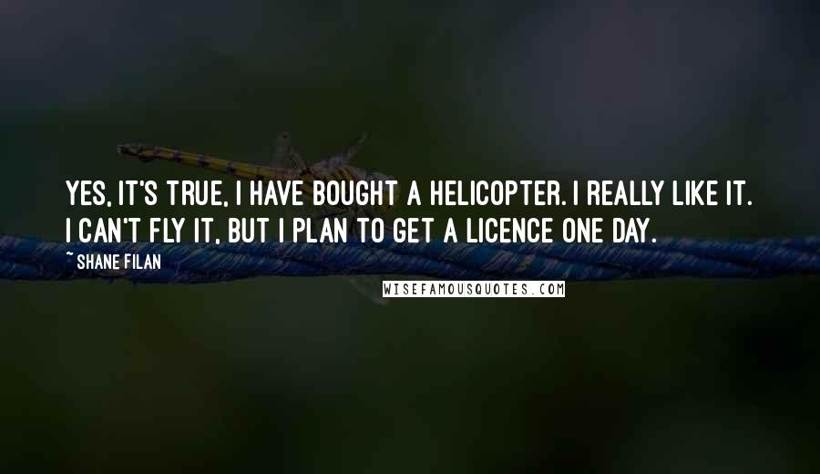 Shane Filan Quotes: Yes, it's true, I have bought a helicopter. I really like it. I can't fly it, but I plan to get a licence one day.