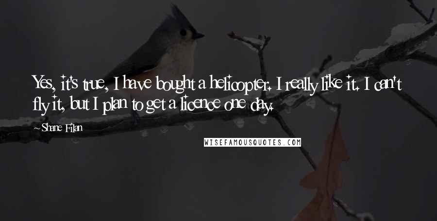 Shane Filan Quotes: Yes, it's true, I have bought a helicopter. I really like it. I can't fly it, but I plan to get a licence one day.