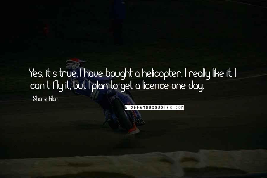 Shane Filan Quotes: Yes, it's true, I have bought a helicopter. I really like it. I can't fly it, but I plan to get a licence one day.