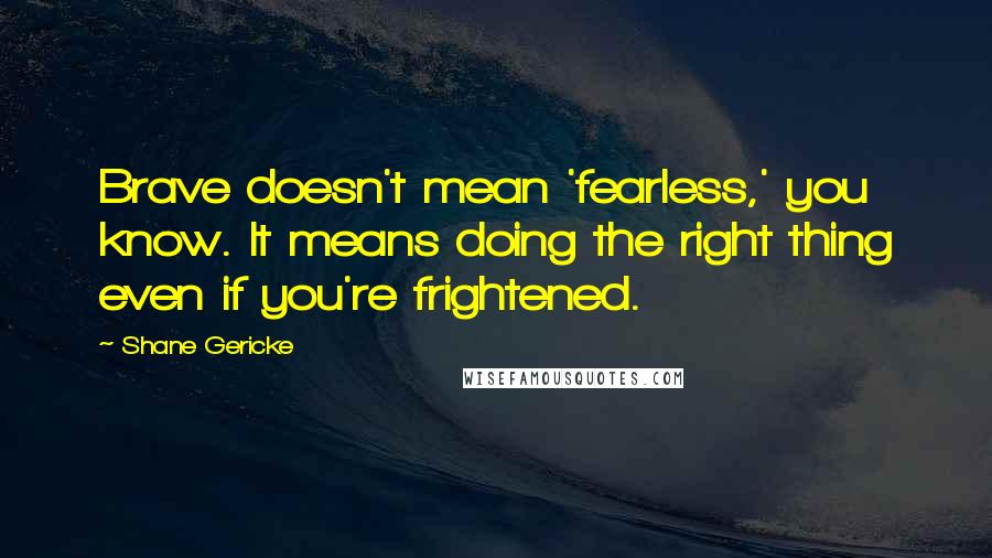 Shane Gericke Quotes: Brave doesn't mean 'fearless,' you know. It means doing the right thing even if you're frightened.
