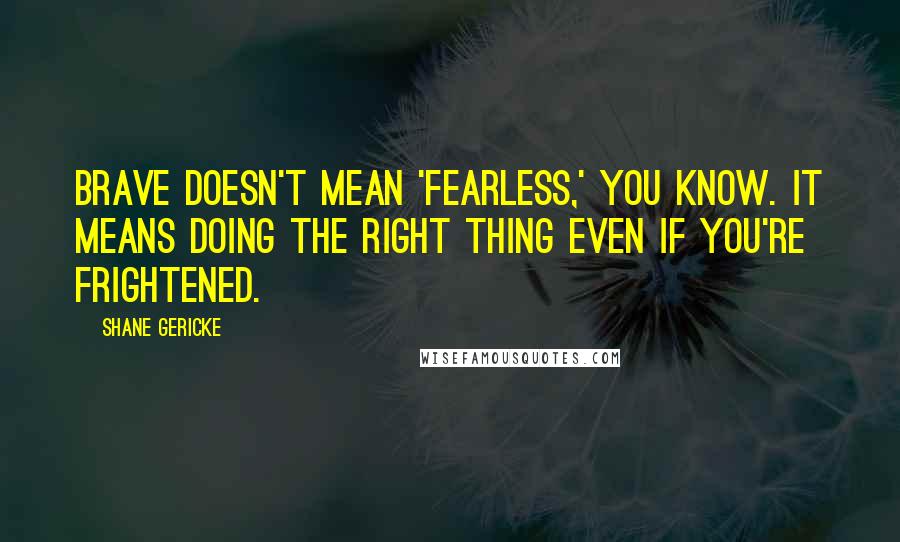 Shane Gericke Quotes: Brave doesn't mean 'fearless,' you know. It means doing the right thing even if you're frightened.