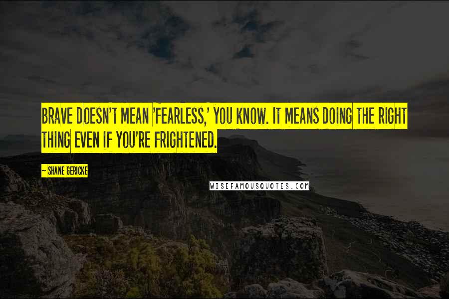 Shane Gericke Quotes: Brave doesn't mean 'fearless,' you know. It means doing the right thing even if you're frightened.