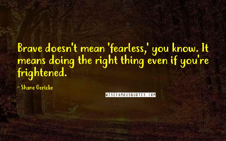 Shane Gericke Quotes: Brave doesn't mean 'fearless,' you know. It means doing the right thing even if you're frightened.