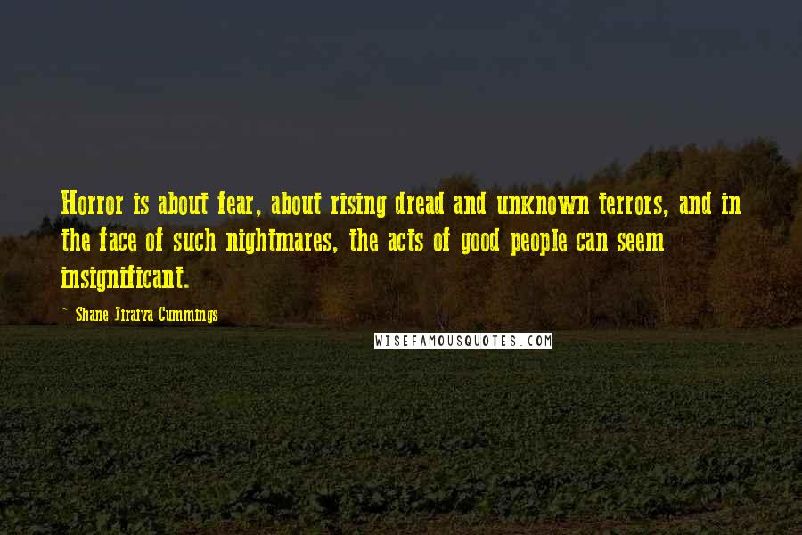 Shane Jiraiya Cummings Quotes: Horror is about fear, about rising dread and unknown terrors, and in the face of such nightmares, the acts of good people can seem insignificant.