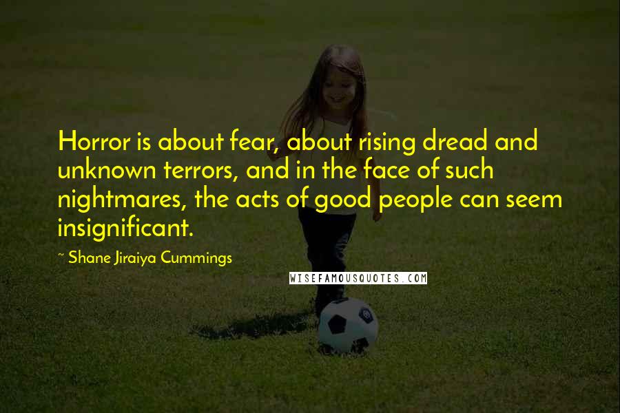 Shane Jiraiya Cummings Quotes: Horror is about fear, about rising dread and unknown terrors, and in the face of such nightmares, the acts of good people can seem insignificant.