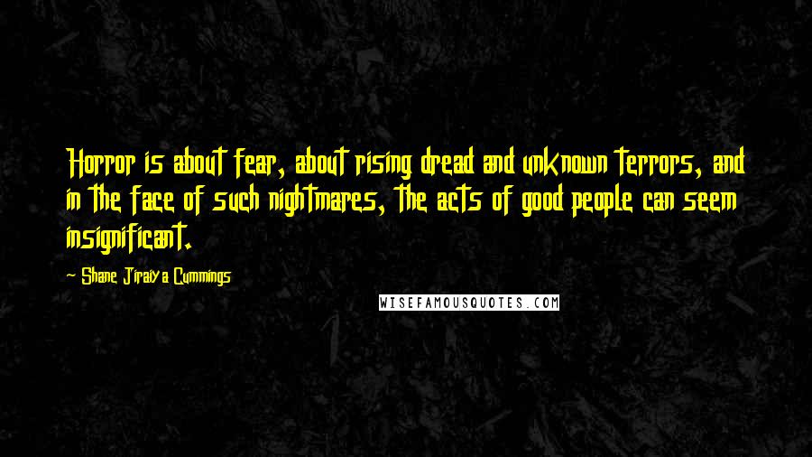 Shane Jiraiya Cummings Quotes: Horror is about fear, about rising dread and unknown terrors, and in the face of such nightmares, the acts of good people can seem insignificant.