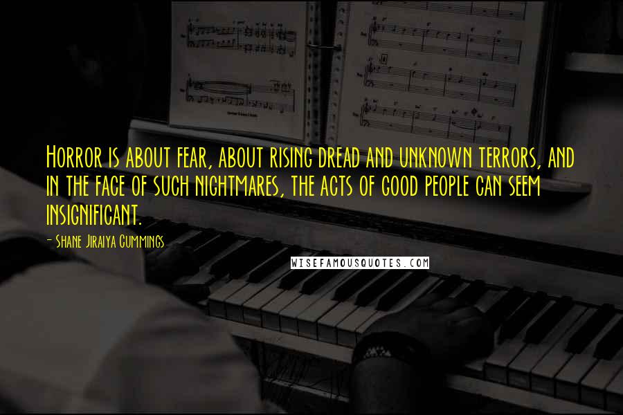 Shane Jiraiya Cummings Quotes: Horror is about fear, about rising dread and unknown terrors, and in the face of such nightmares, the acts of good people can seem insignificant.