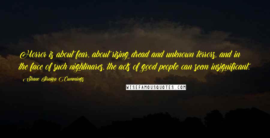 Shane Jiraiya Cummings Quotes: Horror is about fear, about rising dread and unknown terrors, and in the face of such nightmares, the acts of good people can seem insignificant.