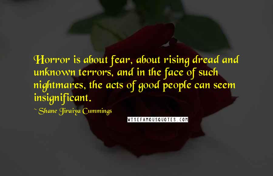 Shane Jiraiya Cummings Quotes: Horror is about fear, about rising dread and unknown terrors, and in the face of such nightmares, the acts of good people can seem insignificant.