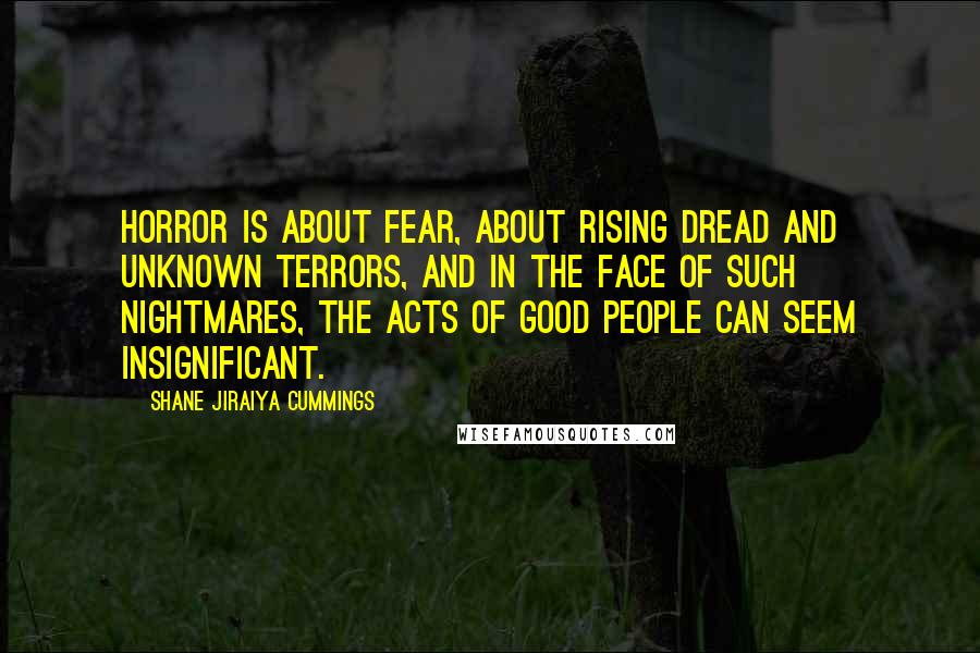 Shane Jiraiya Cummings Quotes: Horror is about fear, about rising dread and unknown terrors, and in the face of such nightmares, the acts of good people can seem insignificant.