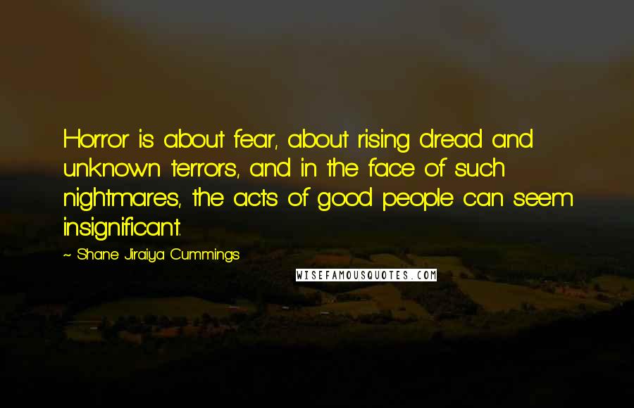 Shane Jiraiya Cummings Quotes: Horror is about fear, about rising dread and unknown terrors, and in the face of such nightmares, the acts of good people can seem insignificant.